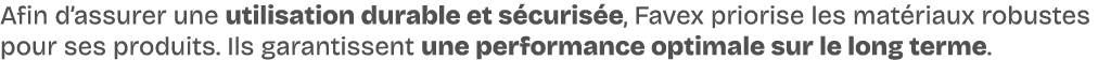 Afin d’assurer une utilisation durable et s curis e, Favex priorise les mat riaux robustes pour ses produits. Ils gar...