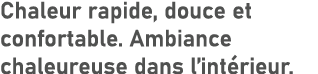 Chaleur rapide, douce et confortable. Ambiance chaleureuse dans l’int rieur.
