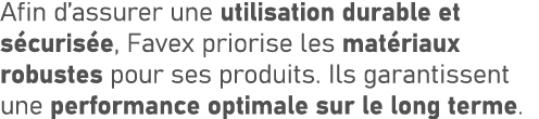Afin d’assurer une utilisation durable et s curis e, Favex priorise les mat riaux robustes pour ses produits. Ils gar...