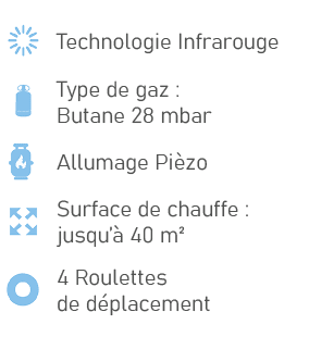 ￼,Technologie Infrarouge,￼,Type de gaz : Butane 28 mbar,￼,Allumage Pi zo,￼,Surface de chauffe : jusqu’ 40 m²,￼,4 Rou...