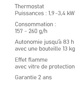 ,Thermostat Puissances : 1,9 3,4 kW,,Consommation : 157 260 g/h,,Autonomie jusqu’ 83 h avec une bouteille 13 kg,,Eff...