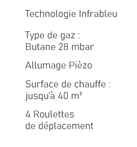 ,Technologie Infrableu,,Type de gaz : Butane 28 mbar,,Allumage Pi zo,,Surface de chauffe : jusqu’ 40 m²,,4 Roulettes...