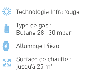 ￼,Technologie Infrarouge,￼,Type de gaz : Butane 28 30 mbar,￼,Allumage Pi zo,￼,Surface de chauffe : jusqu’ 25 m²