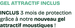 Gel attractif inclus INCLUS 3 mois de protection gr ce  notre nouveau gel attractif moustiques !