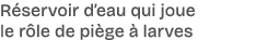 R servoir d’eau qui joue le r le de pi ge  larves 