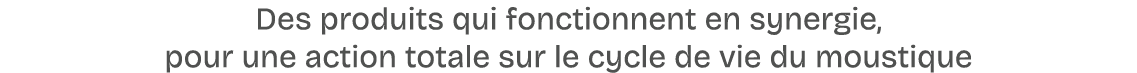 Des produits qui fonctionnent en synergie, pour une action totale sur le cycle de vie du moustique