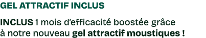 Gel attractif inclus INCLUS 1 mois d’efficacit boost e gr ce   notre nouveau gel attractif moustiques !