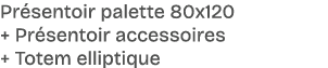 Pr sentoir palette 80x120 + Pr sentoir accessoires + Totem elliptique