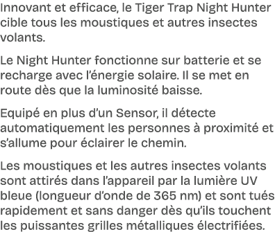 Innovant et efficace, le Tiger Trap Night Hunter cible tous les moustiques et autres insectes volants. Le Night Hunte...