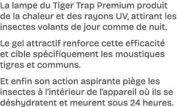 La lampe du Tiger Trap Premium produit de la chaleur et des rayons UV, attirant les insectes volants de jour comme de...
