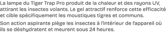 La lampe du Tiger Trap Pro produit de la chaleur et des rayons UV, attirant les insectes volants. Le gel attractif re...