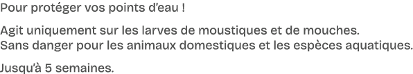 Pour prot ger vos points d’eau ! Agit uniquement sur les larves de moustiques et de mouches. Sans danger pour les ani...